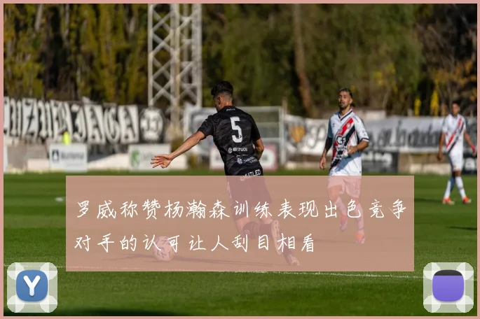 罗威称赞杨瀚森训练表现出色竞争对手的认可让人刮目相看