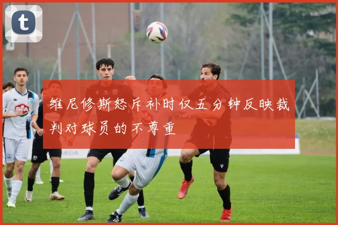 维尼修斯怒斥补时仅五分钟反映裁判对球员的不尊重