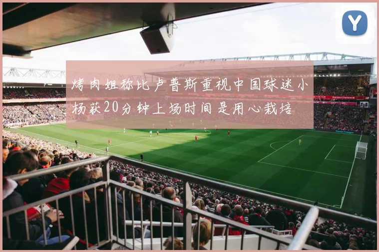 烤肉姐称比卢普斯重视中国球迷小杨获20分钟上场时间是用心栽培