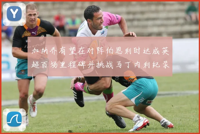 加纳乔有望在对阵伯恩利时达成英超百场里程碑并挑战马丁内利纪录