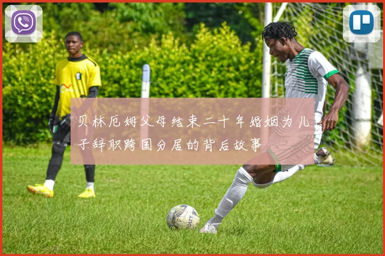 贝林厄姆父母结束二十年婚姻为儿子辞职跨国分居的背后故事