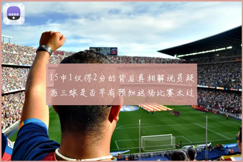 15中1仅得2分的背后真相解说员疑惑三球是否早有预知这场比赛太过抽象