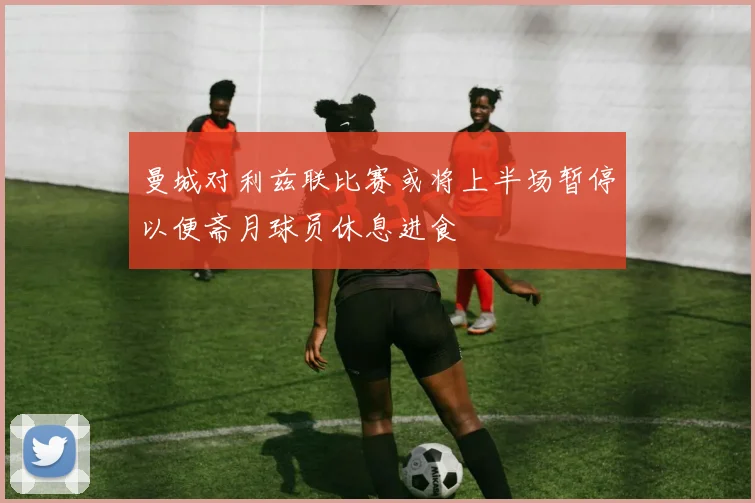 曼城对利兹联比赛或将上半场暂停以便斋月球员休息进食