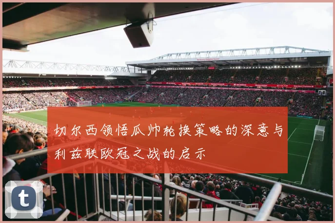 切尔西领悟瓜帅轮换策略的深意与利兹联欧冠之战的启示