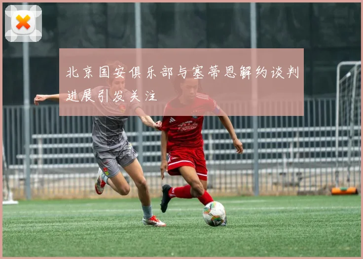 北京国安俱乐部与塞蒂恩解约谈判进展引发关注
