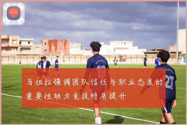 马祖拉强调团队信任与职业态度的重要性助力竞技特质提升