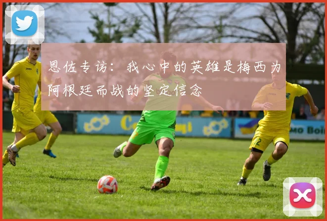 恩佐专访：我心中的英雄是梅西为阿根廷而战的坚定信念