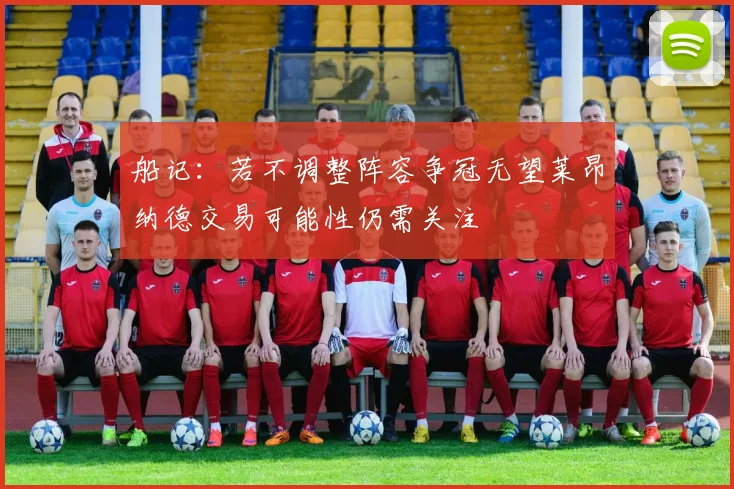船记：若不调整阵容争冠无望莱昂纳德交易可能性仍需关注
