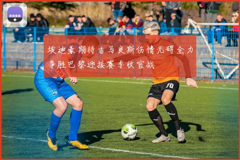 埃迪豪期待吉马良斯伤情无碍全力争胜巴黎迎接赛季收官战