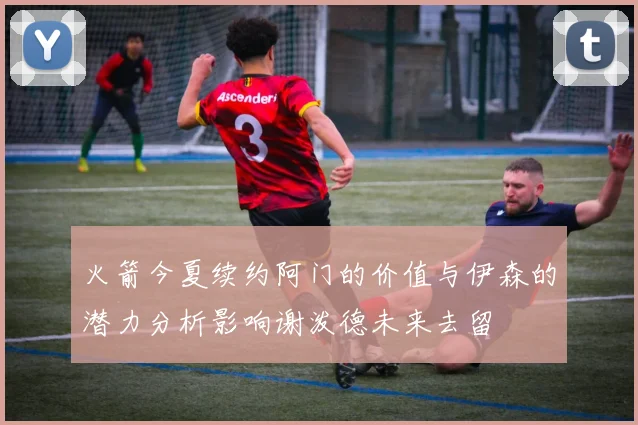 火箭今夏续约阿门的价值与伊森的潜力分析影响谢泼德未来去留