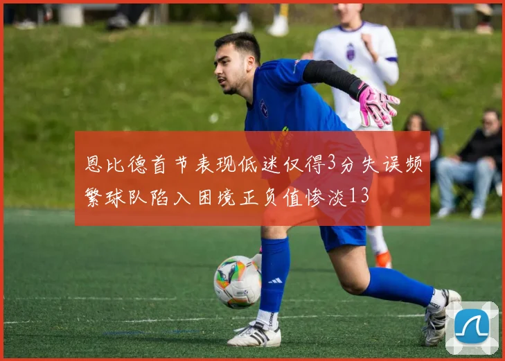 恩比德首节表现低迷仅得3分失误频繁球队陷入困境正负值惨淡13