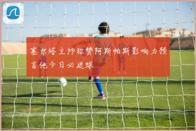 塞尔塔主帅称赞阿斯帕斯影响力预言他今日必进球