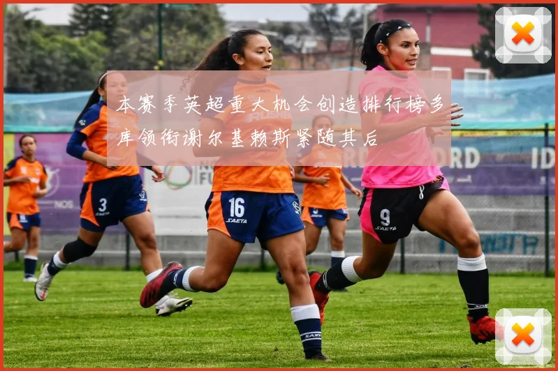 本赛季英超重大机会创造排行榜多库领衔谢尔基赖斯紧随其后