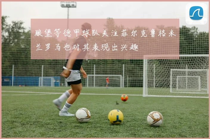 狼堡等德甲球队关注菲尔克鲁格米兰罗马也对其表现出兴趣