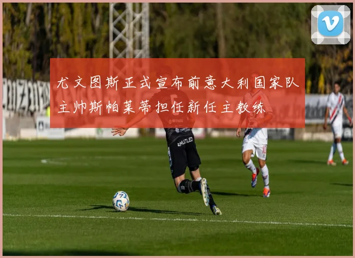 尤文图斯正式宣布前意大利国家队主帅斯帕莱蒂担任新任主教练
