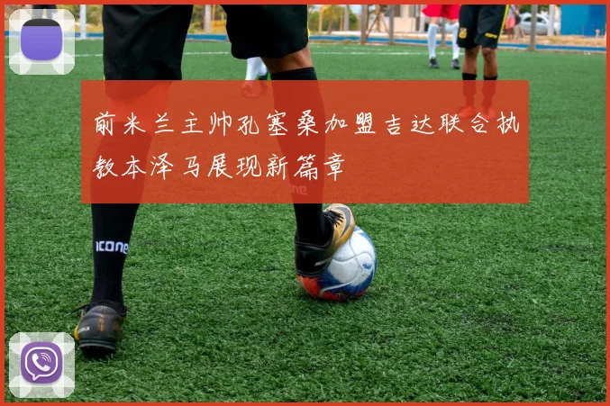 前米兰主帅孔塞桑加盟吉达联合执教本泽马展现新篇章