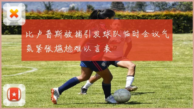 比卢普斯被捕引发球队临时会议气氛紧张尴尬难以言表