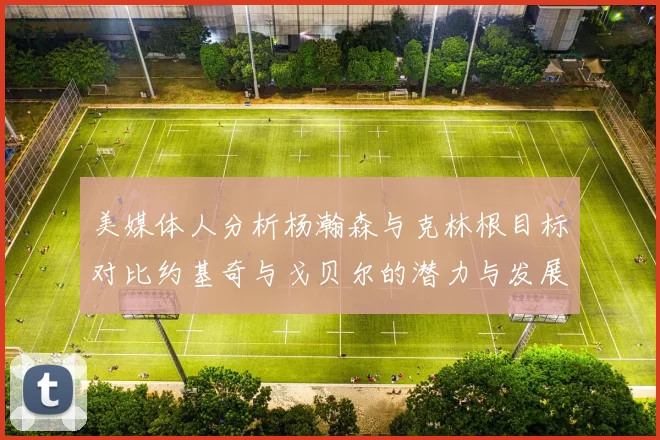 美媒体人分析杨瀚森与克林根目标对比约基奇与戈贝尔的潜力与发展方向
