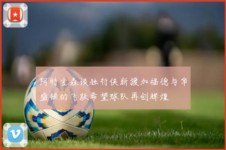 阿特金森谈独行侠新援加福德与华盛顿的飞跃希望球队再创辉煌