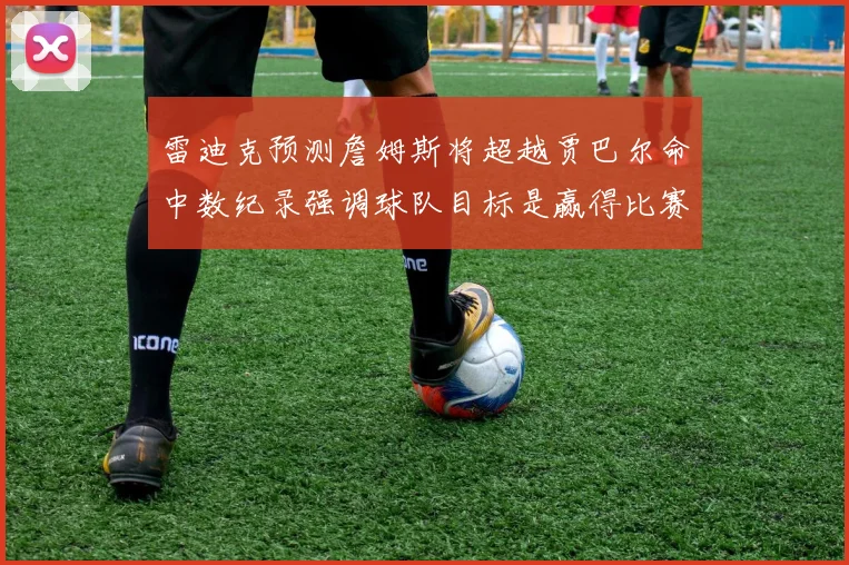 雷迪克预测詹姆斯将超越贾巴尔命中数纪录强调球队目标是赢得比赛