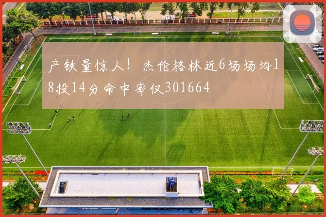 产铁量惊人！杰伦格林近6场场均18投14分命中率仅301664